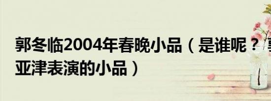 郭冬临2004年春晚小品（是谁呢？ 郭冬临刘亚津表演的小品）