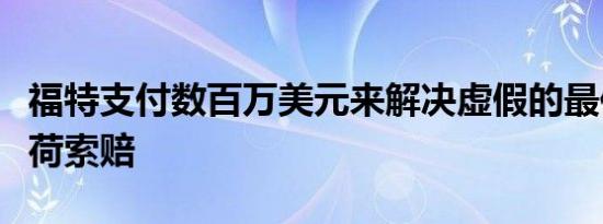 福特支付数百万美元来解决虚假的最佳有效载荷索赔