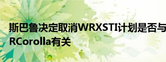 斯巴鲁决定取消WRXSTI计划是否与丰田的GRCorolla有关