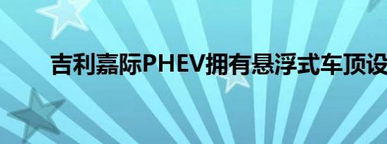 吉利嘉际PHEV拥有悬浮式车顶设计