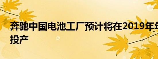 奔驰中国电池工厂预计将在2019年年底正式投产