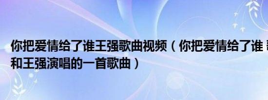 你把爱情给了谁王强歌曲视频（你把爱情给了谁 歌手龙梅子和王强演唱的一首歌曲）