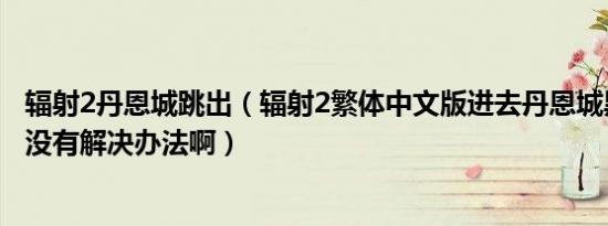 辐射2丹恩城跳出（辐射2繁体中文版进去丹恩城黑屏到底有没有解决办法啊）