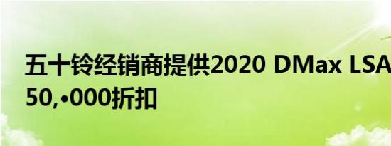 五十铃经销商提供2020 DMax LSA最高P 250,·000折扣