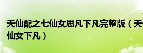 天仙配之七仙女思凡下凡完整版（天仙配之七仙女下凡）