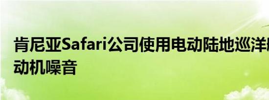 肯尼亚Safari公司使用电动陆地巡洋舰消除发动机噪音