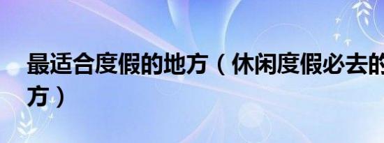 最适合度假的地方（休闲度假必去的40个地方）