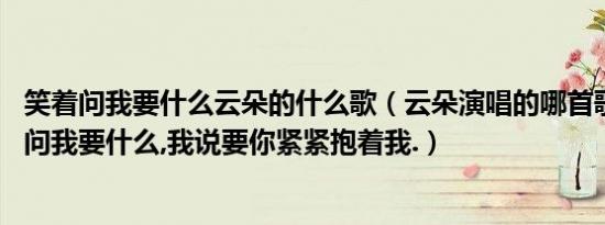 笑着问我要什么云朵的什么歌（云朵演唱的哪首歌是:你笑着问我要什么,我说要你紧紧抱着我.）