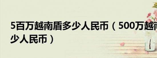 5百万越南盾多少人民币（500万越南盾是多少人民币）