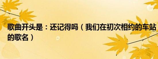 歌曲开头是：还记得吗（我们在初次相约的车站；这首歌曲的歌名）