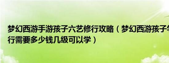 梦幻西游手游孩子六艺修行攻略（梦幻西游孩子学习六艺修行需要多少钱几级可以学）