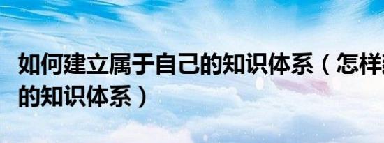 如何建立属于自己的知识体系（怎样建立自己的知识体系）