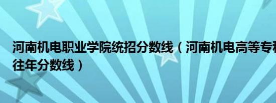 河南机电职业学院统招分数线（河南机电高等专科学校招生往年分数线）