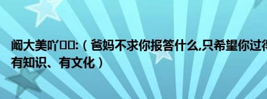 阚大美吖❤️:（爸妈不求你报答什么,只希望你过得比我们好,有知识、有文化）