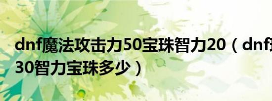 dnf魔法攻击力50宝珠智力20（dnf现在活动30智力宝珠多少）