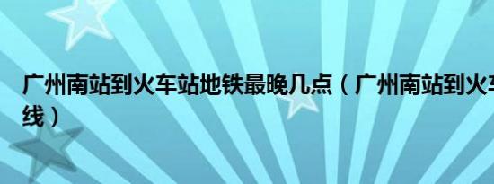 广州南站到火车站地铁最晚几点（广州南站到火车站地图路线）