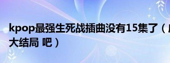 kpop最强生死战插曲没有15集了（应该不是大结局 吧）