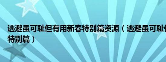 逃避虽可耻但有用新春特别篇资源（逃避虽可耻但有用新春特别篇）