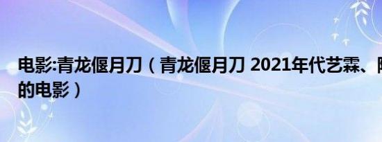 电影:青龙偃月刀（青龙偃月刀 2021年代艺霖、陈思铭执导的电影）