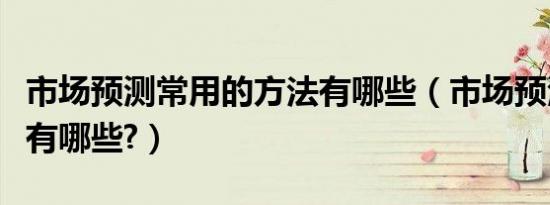 市场预测常用的方法有哪些（市场预测的方法有哪些?）