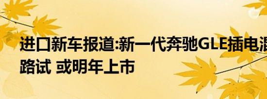 进口新车报道:新一代奔驰GLE插电混动国内路试 或明年上市