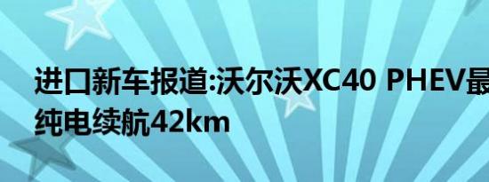 进口新车报道:沃尔沃XC40 PHEV最新消息 纯电续航42km