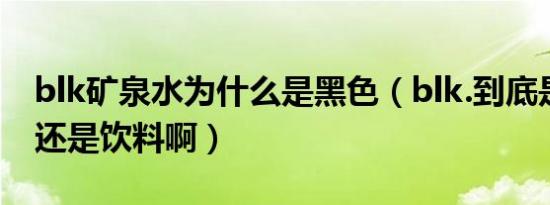 blk矿泉水为什么是黑色（blk.到底是矿泉水还是饮料啊）