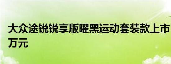 大众途锐锐享版曜黑运动套装款上市 售71.88万元