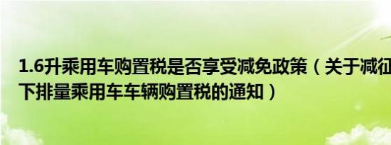 1.6升乘用车购置税是否享受减免政策（关于减征1.6升及以下排量乘用车车辆购置税的通知）