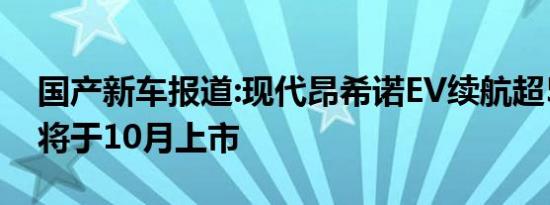 国产新车报道:现代昂希诺EV续航超500km 将于10月上市