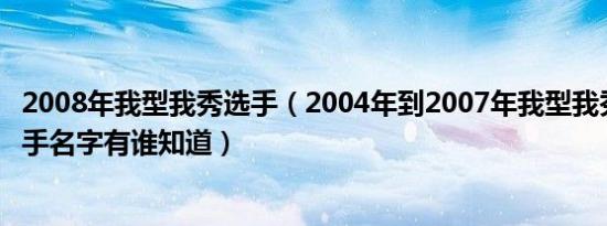 2008年我型我秀选手（2004年到2007年我型我秀前20前选手名字有谁知道）