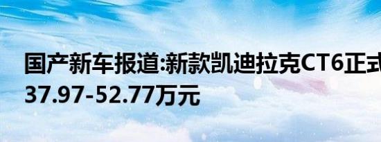 国产新车报道:新款凯迪拉克CT6正式上市 售37.97-52.77万元