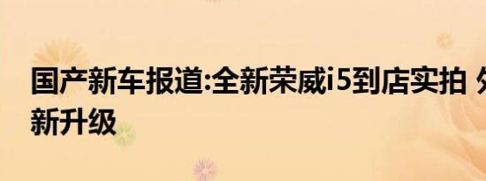 国产新车报道:全新荣威i5到店实拍 外观内饰新升级