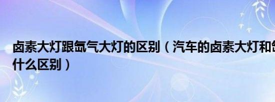 卤素大灯跟氙气大灯的区别（汽车的卤素大灯和氙气大灯有什么区别）