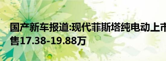 国产新车报道:现代菲斯塔纯电动上市 补贴后售17.38-19.88万