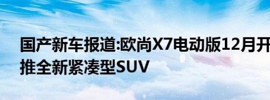 国产新车报道:欧尚X7电动版12月开售 明年推全新紧凑型SUV