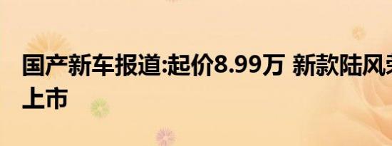 国产新车报道:起价8.99万 新款陆风荣曜正式上市