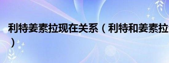 利特姜素拉现在关系（利特和姜素拉会交往吗）