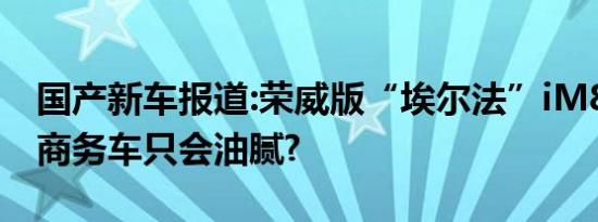 国产新车报道:荣威版“埃尔法”iM8 谁还说商务车只会油腻?