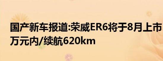 国产新车报道:荣威ER6将于8月上市  或售20万元内/续航620km