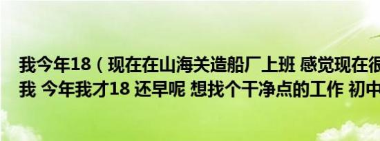 我今年18（现在在山海关造船厂上班 感觉现在很累 不适合我 今年我才18 还早呢 想找个干净点的工作 初中学历）