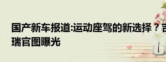 国产新车报道:运动座驾的新选择？吉利新缤瑞官图曝光