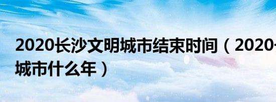 2020长沙文明城市结束时间（2020长沙文明城市什么年）