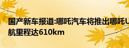 国产新车报道:哪吒汽车将推出哪吒U Pro 续航里程达610km