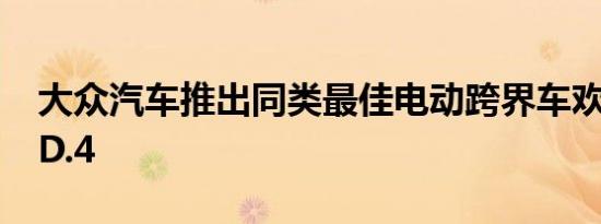 大众汽车推出同类最佳电动跨界车欢迎使用ID.4