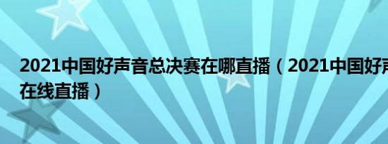 2021中国好声音总决赛在哪直播（2021中国好声音总决赛在线直播）