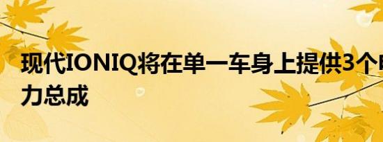 现代IONIQ将在单一车身上提供3个电气化动力总成