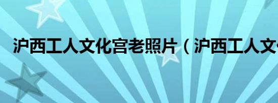 沪西工人文化宫老照片（沪西工人文化宫）