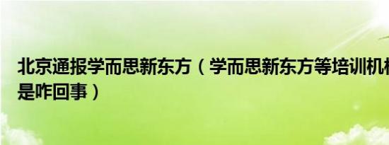 北京通报学而思新东方（学而思新东方等培训机构被通报这是咋回事）