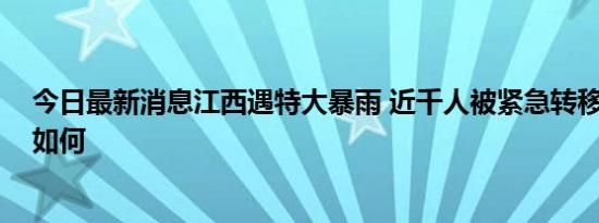 今日最新消息江西遇特大暴雨 近千人被紧急转移 详细情况如何